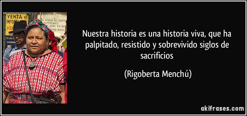 Nuestra historia es una historia viva, que ha palpitado, resistido y sobrevivido siglos de sacrificios (Rigoberta Menchú)
