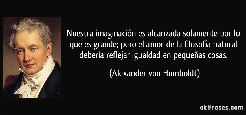 Nuestra imaginación es alcanzada solamente por lo que es grande; pero el amor de la filosofía natural debería reflejar igualdad en pequeñas cosas. (Alexander von Humboldt)