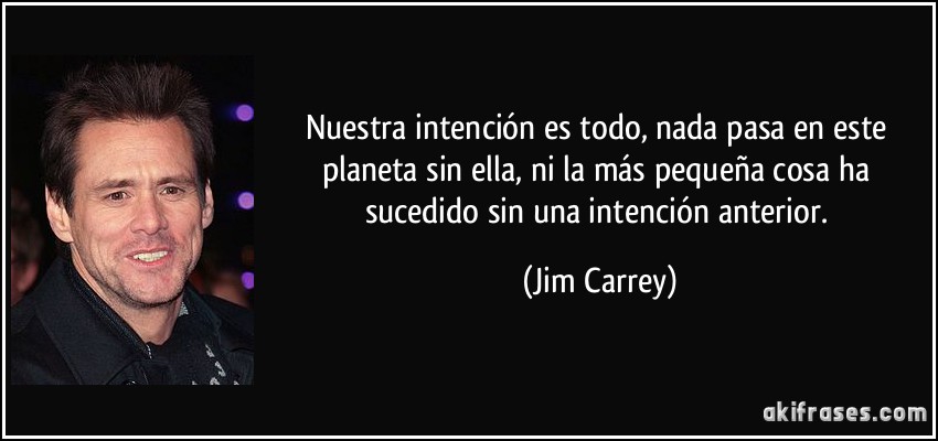 Nuestra intención es todo, nada pasa en este planeta sin ella, ni la más pequeña cosa ha sucedido sin una intención anterior. (Jim Carrey)