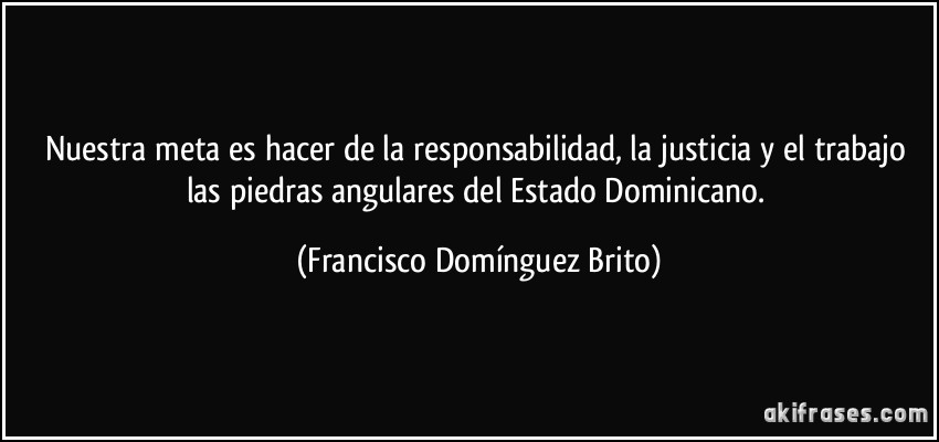 Nuestra meta es hacer de la responsabilidad, la justicia y el trabajo las piedras angulares del Estado Dominicano. (Francisco Domínguez Brito)