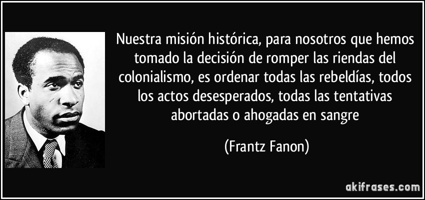 Nuestra misión histórica, para nosotros que hemos tomado la decisión de romper las riendas del colonialismo, es ordenar todas las rebeldías, todos los actos desesperados, todas las tentativas abortadas o ahogadas en sangre (Frantz Fanon)