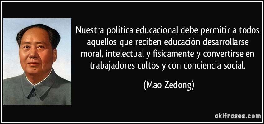 Nuestra política educacional debe permitir a todos aquellos que reciben educación desarrollarse moral, intelectual y físicamente y convertirse en trabajadores cultos y con conciencia social. (Mao Zedong)