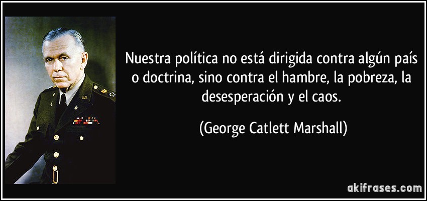 Nuestra política no está dirigida contra algún país o doctrina, sino contra el hambre, la pobreza, la desesperación y el caos. (George Catlett Marshall)