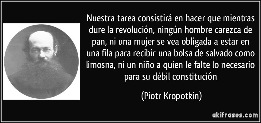 Nuestra tarea consistirá en hacer que mientras dure la revolución, ningún hombre carezca de pan, ni una mujer se vea obligada a estar en una fila para recibir una bolsa de salvado como limosna, ni un niño a quien le falte lo necesario para su débil constitución (Piotr Kropotkin)