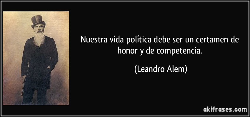 Nuestra vida política debe ser un certamen de honor y de competencia. (Leandro Alem)