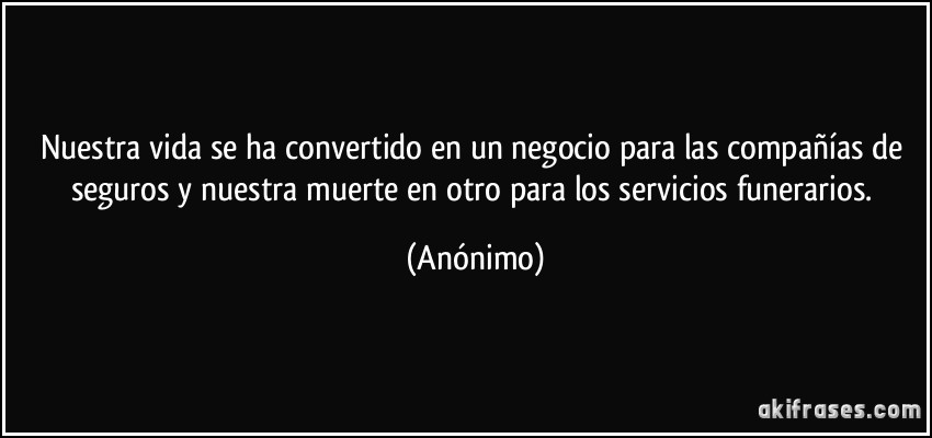 Nuestra vida se ha convertido en un negocio para las compañías de seguros y nuestra muerte en otro para los servicios funerarios. (Anónimo)