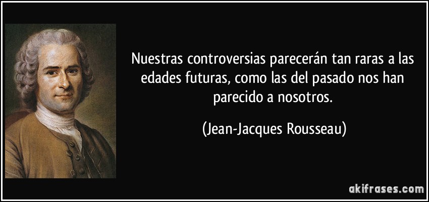 Nuestras controversias parecerán tan raras a las edades futuras, como las del pasado nos han parecido a nosotros. (Jean-Jacques Rousseau)