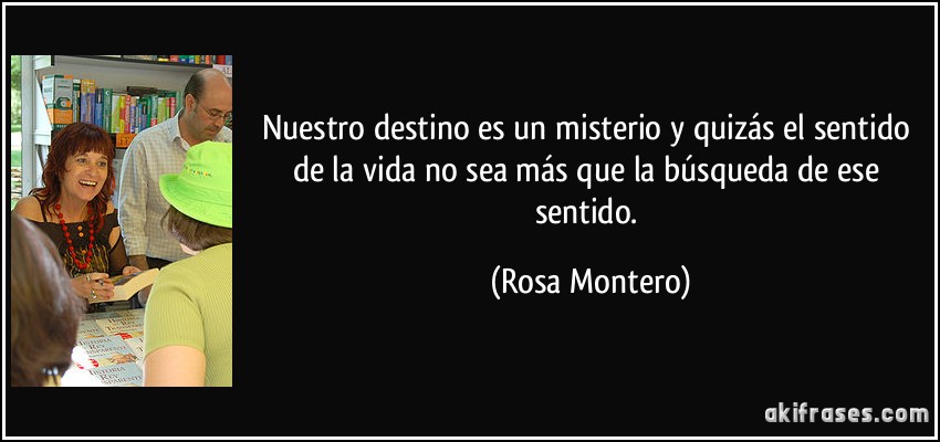 Nuestro destino es un misterio y quizás el sentido de la vida no sea más que la búsqueda de ese sentido. (Rosa Montero)