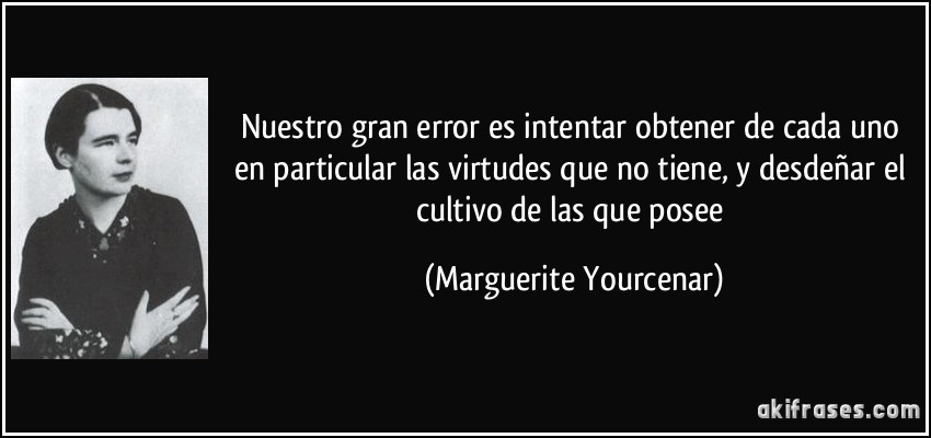 Nuestro gran error es intentar obtener de cada uno en particular las virtudes que no tiene, y desdeñar el cultivo de las que posee (Marguerite Yourcenar)