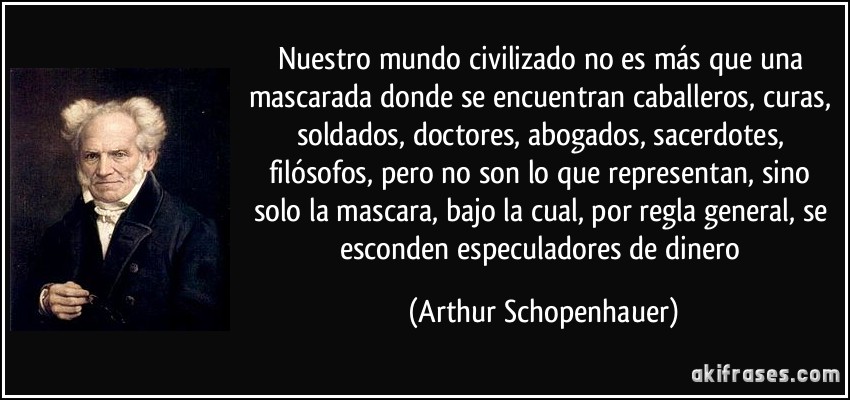 Nuestro mundo civilizado no es más que una mascarada donde se encuentran caballeros, curas, soldados, doctores, abogados, sacerdotes, filósofos, pero no son lo que representan, sino solo la mascara, bajo la cual, por regla general, se esconden especuladores de dinero (Arthur Schopenhauer)