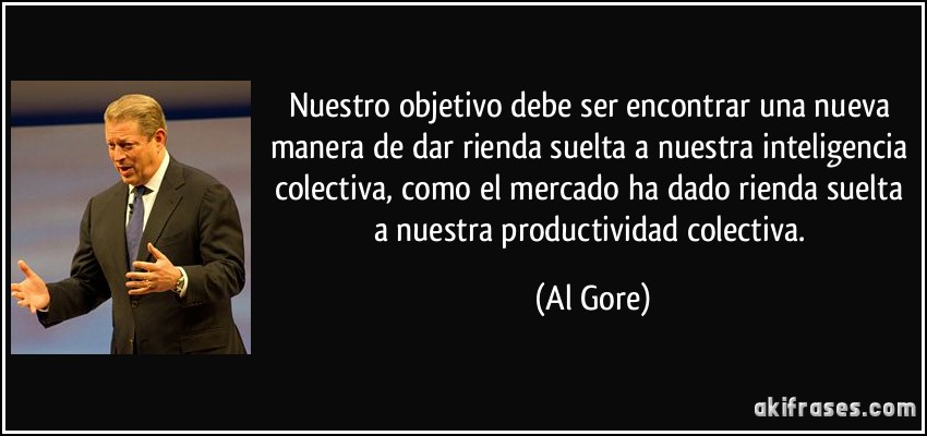 Nuestro objetivo debe ser encontrar una nueva manera de dar rienda suelta a nuestra inteligencia colectiva, como el mercado ha dado rienda suelta a nuestra productividad colectiva. (Al Gore)