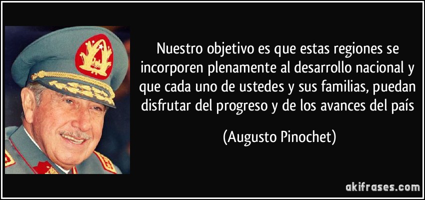 Nuestro objetivo es que estas regiones se incorporen plenamente al desarrollo nacional y que cada uno de ustedes y sus familias, puedan disfrutar del progreso y de los avances del país (Augusto Pinochet)