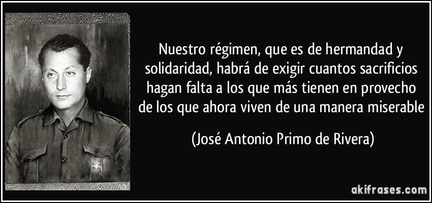 Nuestro régimen, que es de hermandad y solidaridad, habrá de exigir cuantos sacrificios hagan falta a los que más tienen en provecho de los que ahora viven de una manera miserable (José Antonio Primo de Rivera)