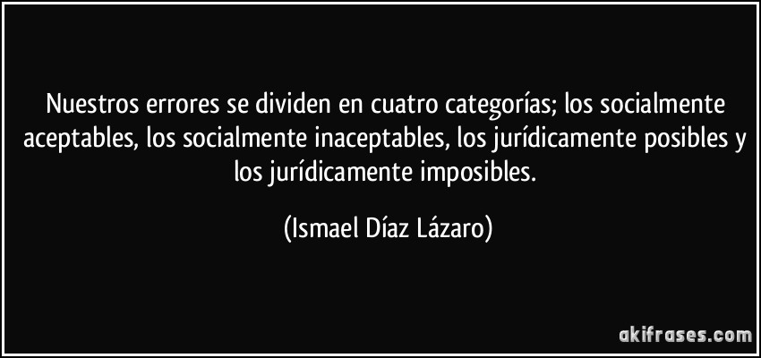 Nuestros errores se dividen en cuatro categorías; los socialmente aceptables, los socialmente inaceptables, los jurídicamente posibles y los jurídicamente imposibles. (Ismael Díaz Lázaro)