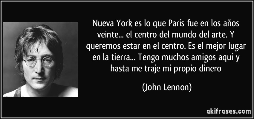 Nueva York es lo que París fue en los años veinte... el centro del mundo del arte. Y queremos estar en el centro. Es el mejor lugar en la tierra... Tengo muchos amigos aquí y hasta me traje mi propio dinero (John Lennon)