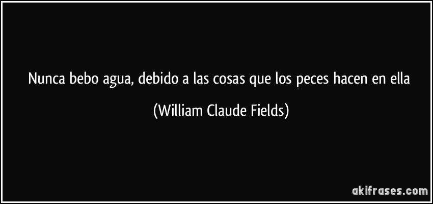 Nunca bebo agua, debido a las cosas que los peces hacen en ella (William Claude Fields)