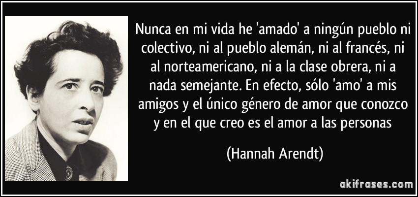 Nunca en mi vida he 'amado' a ningún pueblo ni colectivo, ni al pueblo alemán, ni al francés, ni al norteamericano, ni a la clase obrera, ni a nada semejante. En efecto, sólo 'amo' a mis amigos y el único género de amor que conozco y en el que creo es el amor a las personas (Hannah Arendt)