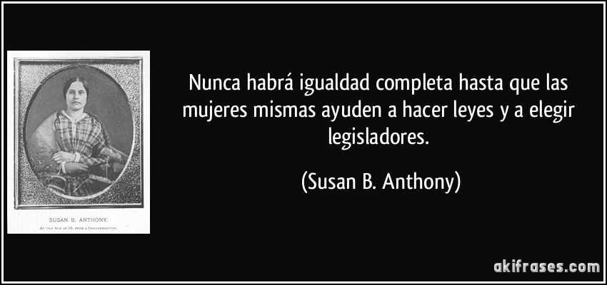 Nunca habrá igualdad completa hasta que las mujeres mismas ayuden a hacer leyes y a elegir legisladores. (Susan B. Anthony)