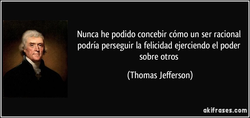 Nunca he podido concebir cómo un ser racional podría perseguir la felicidad ejerciendo el poder sobre otros (Thomas Jefferson)