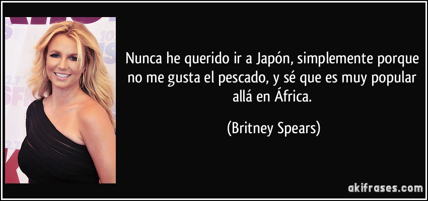 Nunca he querido ir a Japón, simplemente porque no me gusta el pescado, y sé que es muy popular allá en África. (Britney Spears)