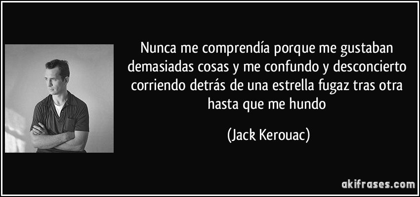 Nunca me comprendía porque me gustaban demasiadas cosas y me confundo y desconcierto corriendo detrás de una estrella fugaz tras otra hasta que me hundo (Jack Kerouac)