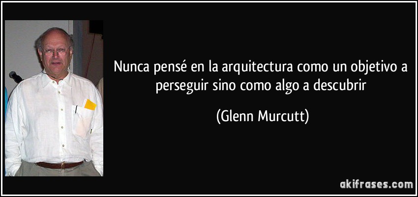 Nunca pensé en la arquitectura como un objetivo a perseguir sino como algo a descubrir (Glenn Murcutt)