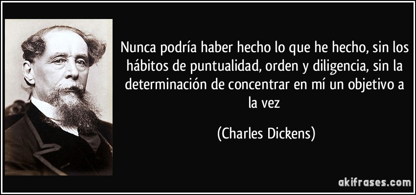 Nunca podría haber hecho lo que he hecho, sin los hábitos de puntualidad, orden y diligencia, sin la determinación de concentrar en mí un objetivo a la vez (Charles Dickens)