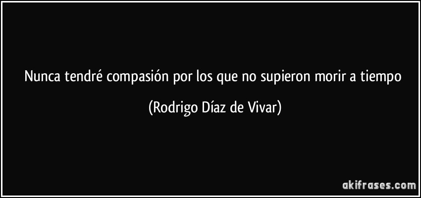 Nunca tendré compasión por los que no supieron morir a tiempo (Rodrigo Díaz de Vivar)