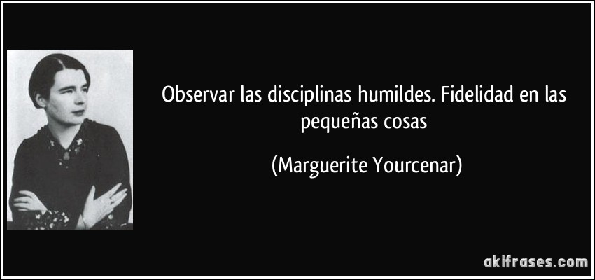 Observar las disciplinas humildes. Fidelidad en las pequeñas cosas (Marguerite Yourcenar)