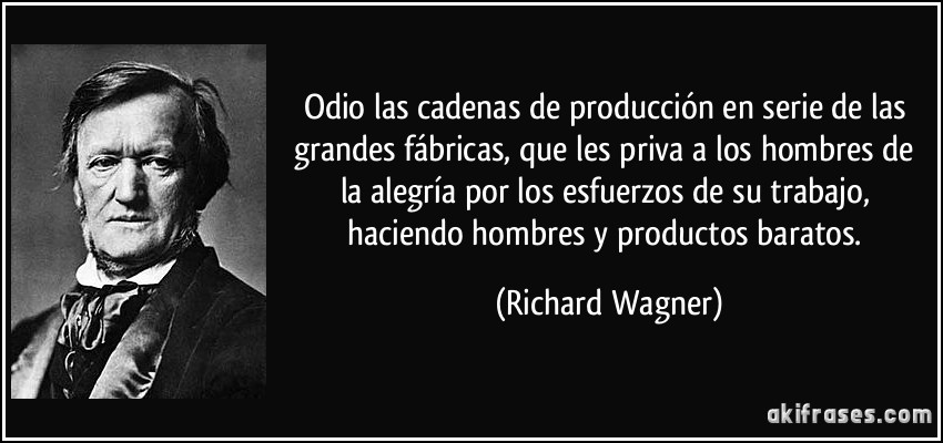 Odio las cadenas de producción en serie de las grandes fábricas, que les priva a los hombres de la alegría por los esfuerzos de su trabajo, haciendo hombres y productos baratos. (Richard Wagner)