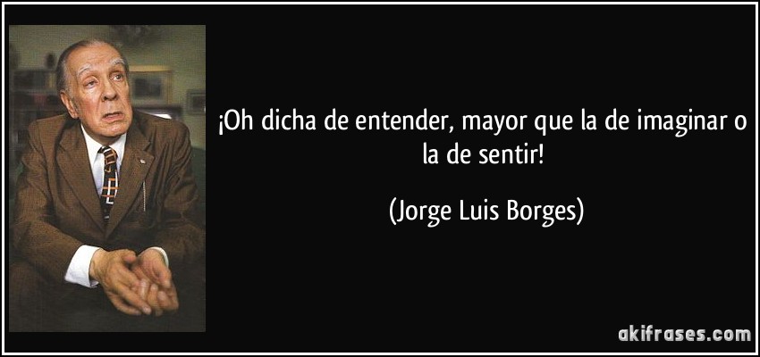 ¡Oh dicha de entender, mayor que la de imaginar o la de sentir! (Jorge Luis Borges)