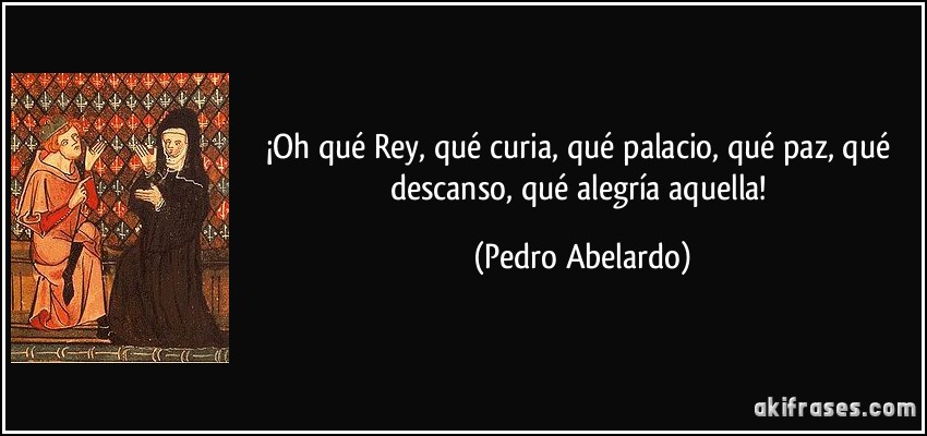 ¡Oh qué Rey, qué curia, qué palacio, qué paz, qué descanso, qué alegría aquella! (Pedro Abelardo)