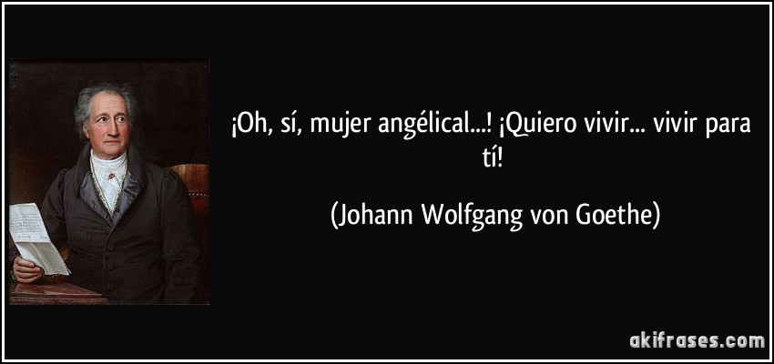 ¡Oh, sí, mujer angélical...! ¡Quiero vivir... vivir para tí! (Johann Wolfgang von Goethe)
