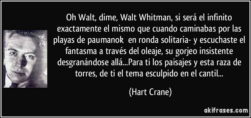 Oh Walt, dime, Walt Whitman, si será el infinito exactamente el mismo que cuando caminabas por las playas de paumanok en ronda solitaria- y escuchaste el fantasma a través del oleaje, su gorjeo insistente desgranándose allá...Para ti los paisajes y esta raza de torres, de ti el tema esculpido en el cantil... (Hart Crane)