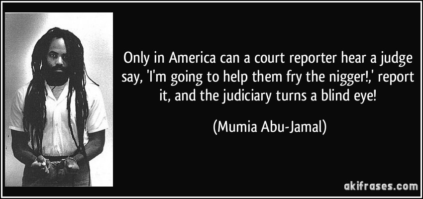 Only in America can a court reporter hear a judge say, 'I'm going to help them fry the nigger!,' report it, and the judiciary turns a blind eye! (Mumia Abu-Jamal)