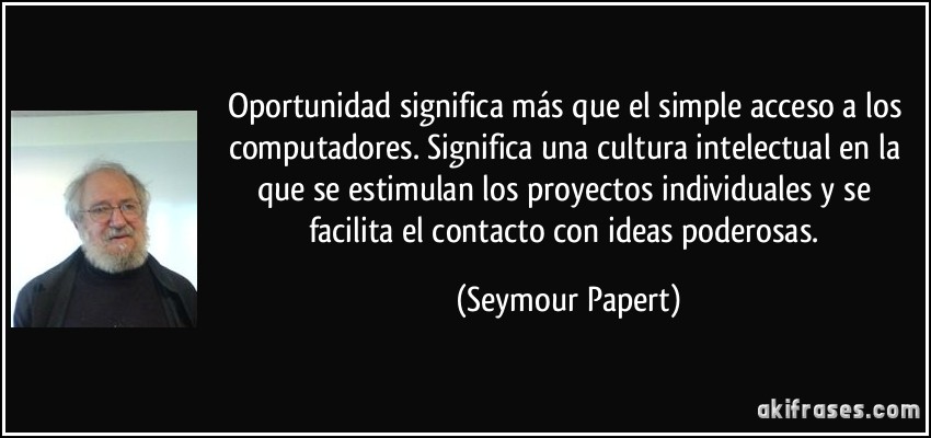 Oportunidad significa más que el simple acceso a los computadores. Significa una cultura intelectual en la que se estimulan los proyectos individuales y se facilita el contacto con ideas poderosas. (Seymour Papert)