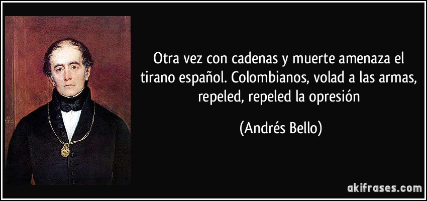 Otra vez con cadenas y muerte amenaza el tirano español. Colombianos, volad a las armas, repeled, repeled la opresión (Andrés Bello)