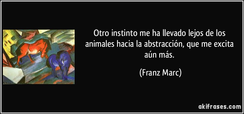 Otro instinto me ha llevado lejos de los animales hacia la abstracción, que me excita aún más. (Franz Marc)