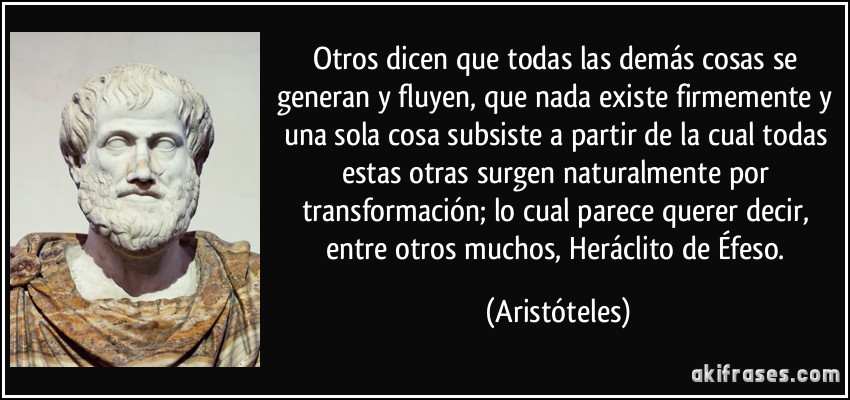 Otros dicen que todas las demás cosas se generan y fluyen, que nada existe firmemente y una sola cosa subsiste a partir de la cual todas estas otras surgen naturalmente por transformación; lo cual parece querer decir, entre otros muchos, Heráclito de Éfeso. (Aristóteles)