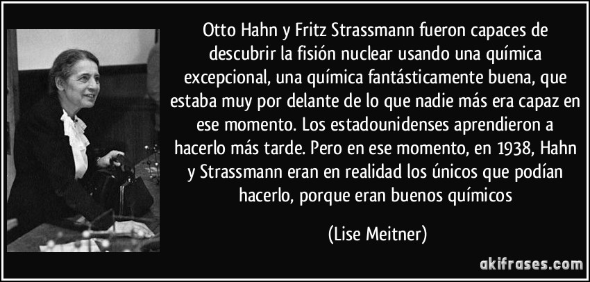 Otto Hahn y Fritz Strassmann fueron capaces de descubrir la fisión nuclear usando una química excepcional, una química fantásticamente buena, que estaba muy por delante de lo que nadie más era capaz en ese momento. Los estadounidenses aprendieron a hacerlo más tarde. Pero en ese momento, en 1938, Hahn y Strassmann eran en realidad los únicos que podían hacerlo, porque eran buenos químicos (Lise Meitner)