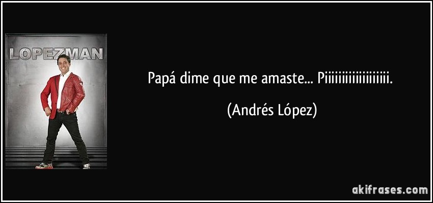 Papá dime que me amaste... Piiiiiiiiiiiiiiiiiii. (Andrés López)
