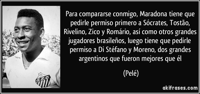 Para compararse conmigo, Maradona tiene que pedirle permiso primero a Sócrates, Tostão, Rivelino, Zico y Romário, así como otros grandes jugadores brasileños, luego tiene que pedirle permiso a Di Stéfano y Moreno, dos grandes argentinos que fueron mejores que él (Pelé)