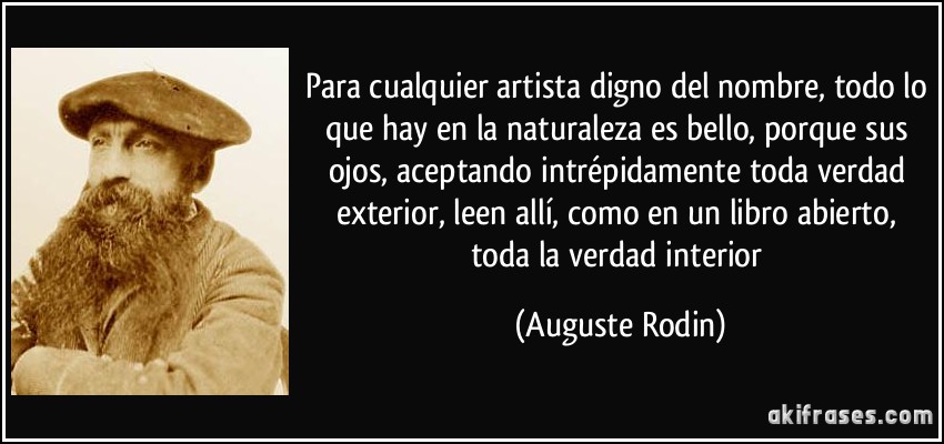 Para cualquier artista digno del nombre, todo lo que hay en la naturaleza es bello, porque sus ojos, aceptando intrépidamente toda verdad exterior, leen allí, como en un libro abierto, toda la verdad interior (Auguste Rodin)