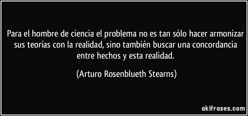 Para el hombre de ciencia el problema no es tan sólo hacer armonizar sus teorías con la realidad, sino también buscar una concordancia entre hechos y esta realidad. (Arturo Rosenblueth Stearns)