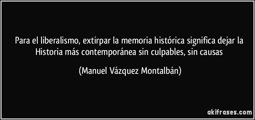 Para el liberalismo, extirpar la memoria histórica significa dejar la Historia más contemporánea sin culpables, sin causas (Manuel Vázquez Montalbán)