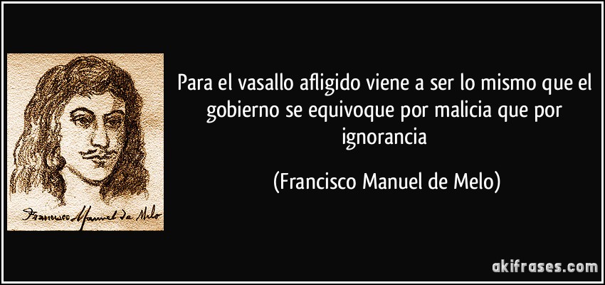 Para el vasallo afligido viene a ser lo mismo que el gobierno se equivoque por malicia que por ignorancia (Francisco Manuel de Melo)