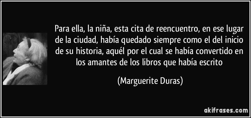 Para ella, la niña, esta cita de reencuentro, en ese lugar de la ciudad, había quedado siempre como el del inicio de su historia, aquél por el cual se había convertido en los amantes de los libros que había escrito (Marguerite Duras)