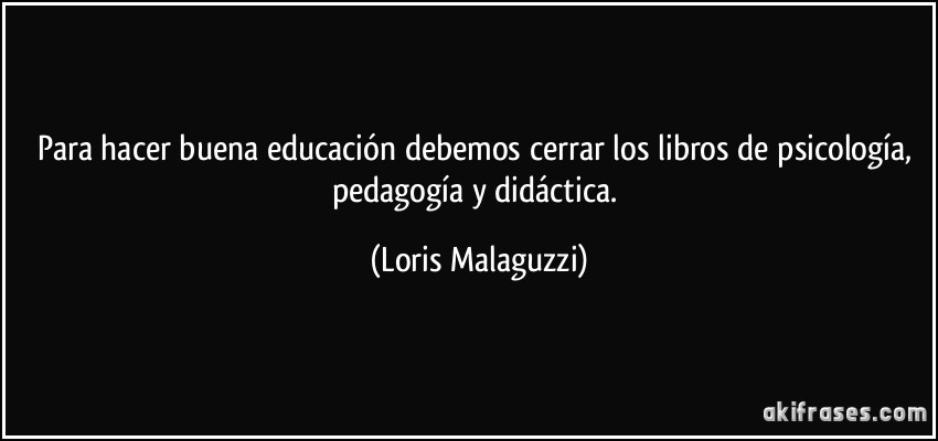 Para hacer buena educación debemos cerrar los libros de psicología, pedagogía y didáctica. (Loris Malaguzzi)