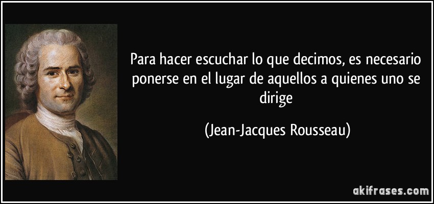Para hacer escuchar lo que decimos, es necesario ponerse en el lugar de aquellos a quienes uno se dirige (Jean-Jacques Rousseau)