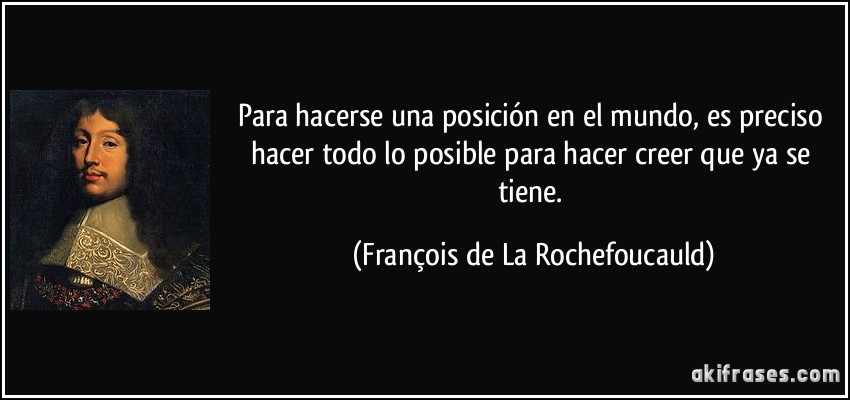 Para hacerse una posición en el mundo, es preciso hacer todo lo posible para hacer creer que ya se tiene. (François de La Rochefoucauld)